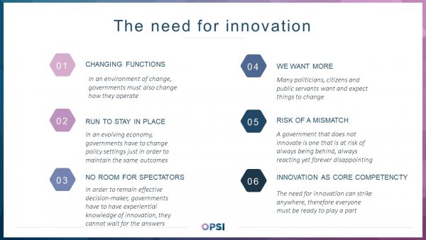 Six reasons why innovation is needed in government. 1) Changing functions: In an environment of change, governments must also change how they operate; 2) Run to stay in place In an evolving economy, governments have to change policy settings just in order to maintain the same outcomes; 3) No room for spectators: In order to remain effective decision-maker, governments have to have experiential knowledge of innovation, they cannot wait for the answers; 4) We want more: Many politicians, citizens and public servants want and expect things to change; 5) Risk of a mismatch: A government that does not innovate is one that is at risk of always being behind, always reacting yet forever disappointing; 6) Innovation as core competency: The need for innovation can strike anywhere, therefore everyone must be ready to play a part.