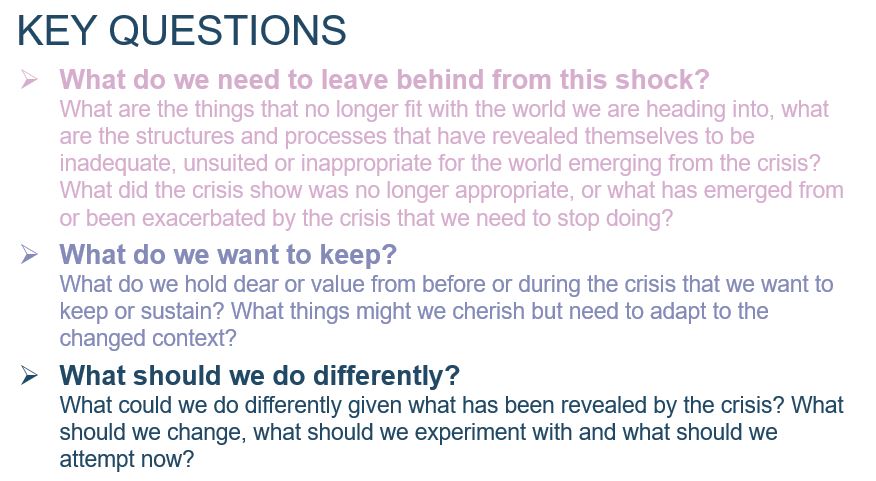 3 Key Questions: 1) What do we need to leave behind from this shock? What are the things that no longer fit with the world we are heading into, what are the structures and processes that have revealed themselves to be inadequate, unsuited or inappropriate for the world emerging from the crisis? What did the crisis show was no longer appropriate, or what has emerged from or been exacerbated by the crisis that we need to stop doing? 2) What do we want to keep? What do we hold dear or value from before or during the crisis that we want to keep or sustain? What things might we cherish but need to adapt to the changed context? 3) What should we do differently? What could we do differently given what has been revealed by the crisis? What should we change, what should we experiment with and what should we attempt now?